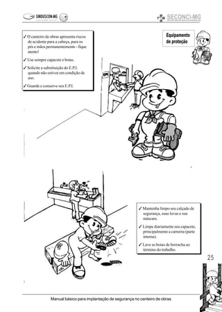 25
Manual básico para implantação de segurança no canteiro de obras
Equipamento
de proteção
3 O canteiro de obras apresenta riscos
de acidente para a cabeça, para os
pés e mãos permanentemente - fique
atento!
3 Use sempre capacete e botas.
3 Solicite a substituição do E.P.I.
quando não estiver em condição de
uso.
3 Guarde e conserve seu E.P.I.
3 Mantenha limpo seu calçado de
segurança, suas luvas e sua
máscara.
3 Limpe diariamente seu capacete,
principalmente a carneira (parte
interna).
3 Lave as botas de borracha ao
término do trabalho.
 