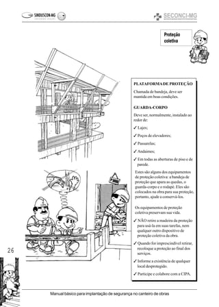 26
Manual básico para implantação de segurança no canteiro de obras
Proteção
coletiva
PLATAFORMADE PROTEÇÃO
Chamada de bandeja, deve ser
mantida em boas condições.
GUARDA-CORPO
Deve ser, normalmente, instalado ao
redor de:
3 Lajes;
3 Poços de elevadores;
3 Passarelas;
3 Andaimes;
3 Em todas as aberturas de piso e de
parede.
Estes são alguns dos equipamentos
de proteção coletiva: a bandeja de
proteção que apara as quedas, o
guarda-corpo e o rodapé. Eles são
colocados na obra para sua proteção,
portanto, ajude a conservá-los.
Os equipamentos de proteção
coletiva preservam sua vida.
3 NÃO retire a madeira da proteção
para usá-la em suas tarefas, nem
qualquer outro dispositivo de
proteção coletiva da obra.
3 Quando for imprescindível retirar,
recoloque a proteção ao final dos
serviços.
3 Informe a existência de qualquer
local desprotegido.
3 Participe e colabore com a CIPA.
 