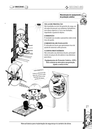 27
Manual básico para implantação de segurança no canteiro de obras
Manutenção do equipamento
de proteção coletiva
TELAS DE PROTEÇÃO
São instaladas na torre do guincho de carga, no
elevador de pessoal, nos andaimes fachadeiros
(em altura superior a 2 m) e nas fachadas,
impedindo a queda de objetos.
CORRIMÃO
É instalado nas escadas e passarelas onde existe
risco de queda.
COBERTURADE PASSAGEM
É colocada em locais que apresentam risco de
queda de materiais sobre pessoas.
TAMPOS PROVISÓRIOS
São colocados nas aberturas de piso, principal-
mente nos poços de elevadores e nas aberturas
para dutos.
Equipamentos de Proteção Coletiva - EPCs
Eles existem na obra para sua proteção.
Ajude a conservá-los.
NÃO ESQUEÇA:
Todas as aberturas das
lajes do canteiro estão
fechadas para evitar
quedas de altura.
 