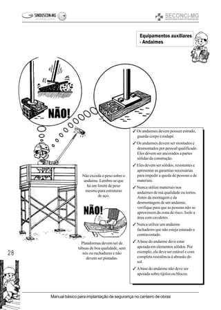 28
Manual básico para implantação de segurança no canteiro de obras
3 Os andaimes devem possuir estrado,
guarda-corpo e rodapé.
3 Os andaimes devem ser montados e
desmontados por pessoal qualificado.
Eles devem ser ancorados a partes
sólidas da construção.
3 Eles devem ser sólidos, resistentes e
apresentar as garantias necessárias
para impedir a queda de pessoas e de
materiais.
3 Nunca utilize materiais nos
andaimes de má qualidade ou tortos.
Antes da montagem e da
desmontagem de um andaime,
verifique para que as pessoas não se
aproximem da zona de risco. Isole a
área com cavaletes.
3 Nunca utilize um andaime
fachadeiro que não esteja estaiado e
contraventado.
3 Abase do andaime deve estar
apoiada em elementos sólidos. Por
exemplo, ela deve ser estável e com
completa resistência à abrasão do
sol.
3 Abase do andaime não deve ser
apoiada sobre tijolos ou blocos.
Não exceda o peso sobre o
andaime. Lembre-se que
há um limite de peso
mesmo para estruturas
de aço.
Plataformas devem ser de
tábuas de boa qualidade, sem
nós ou rachaduras e não
devem ser pintadas.
Equipamentos auxiliares
- Andaimes
 