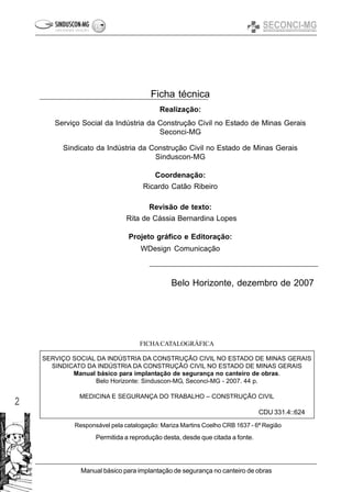 2
Manual básico para implantação de segurança no canteiro de obras
SERVIÇO SOCIAL DA INDÚSTRIA DA CONSTRUÇÃO CIVIL NO ESTADO DE MINAS GERAIS
SINDICATO DA INDÚSTRIA DA CONSTRUÇÃO CIVIL NO ESTADO DE MINAS GERAIS
Manual básico para implantação de segurança no canteiro de obras.
Belo Horizonte: Sinduscon-MG, Seconci-MG - 2007. 44 p.
MEDICINA E SEGURANÇA DO TRABALHO – CONSTRUÇÃO CIVIL
CDU 331.4::624
FICHACATALOGRÁFICA
Responsável pela catalogação: Mariza Martins Coelho CRB 1637 - 6ª Região
Permitida a reprodução desta, desde que citada a fonte.
Belo Horizonte, dezembro de 2007
Ficha técnica
Realização:
Serviço Social da Indústria da Construção Civil no Estado de Minas Gerais
Seconci-MG
Sindicato da Indústria da Construção Civil no Estado de Minas Gerais
Sinduscon-MG
Coordenação:
Ricardo Catão Ribeiro
Revisão de texto:
Rita de Cássia Bernardina Lopes
Projeto gráfico e Editoração:
WDesign Comunicação
 