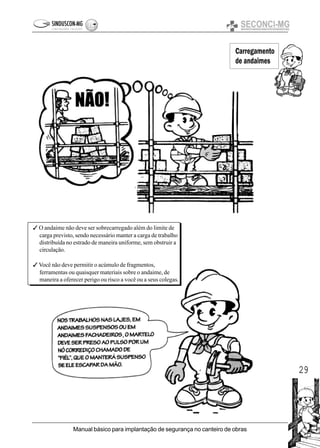 29
Manual básico para implantação de segurança no canteiro de obras
3 O andaime não deve ser sobrecarregado além do limite de
carga previsto, sendo necessário manter a carga de trabalho
distribuída no estrado de maneira uniforme, sem obstruir a
circulação.
3 Você não deve permitir o acúmulo de fragmentos,
ferramentas ou quaisquer materiais sobre o andaime, de
maneira a oferecer perigo ou risco a você ou a seus colegas.
Carregamento
de andaimes
 