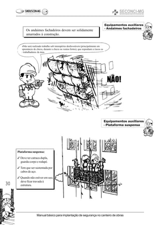 30
Manual básico para implantação de segurança no canteiro de obras
Equipamentos auxiliares
- Andaimes fachadeiros
Equipamentos auxiliares
- Plataforma suspensa
Os andaimes fachadeiros devem ser solidamente
amarrados à construção.
Plataforma suspensa:
3 Deve ter catraca dupla,
guarda-corpo e rodapé.
3 Tem que ser sustentada por
cabos de aço.
3 Quando não estiver em uso,
deve ficar travada à
estrutura.
Não será realizado trabalho sob intempéries desfavoráveis (principalmente em
prenúncio de chuva, durante a chuva ou ventos fortes), que exponham a riscos os
trabalhadores da área.
 