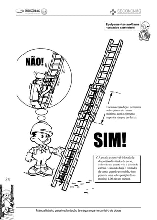 34
Manual básico para implantação de segurança no canteiro de obras
Equipamentos auxiliares
- Escadas extensíveis
3 Aescada extensível é dotada de
dispositivo limitador de curso,
colocado no quarto vão a contar da
catraca. Caso não haja o limitador
de curso, quando estendida, deve
permitir uma sobreposição de no
mínimo 1.00 m (um metro).
Escadas corrediças: elementos
sobrepostos de 1 m no
mínimo, com o elemento
superior sempre por baixo.
 