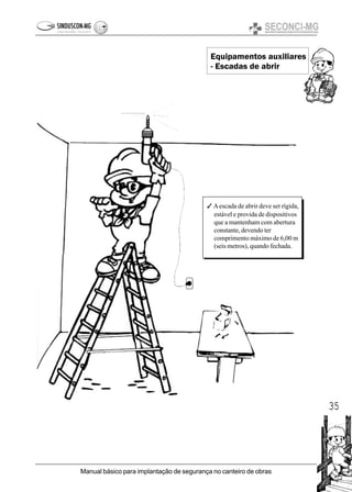 35
Manual básico para implantação de segurança no canteiro de obras
Equipamentos auxiliares
- Escadas de abrir
3 Aescada de abrir deve ser rígida,
estável e provida de dispositivos
que a mantenham com abertura
constante, devendo ter
comprimento máximo de 6,00 m
(seis metros), quando fechada.
 