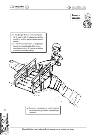 38
Manual básico para implantação de segurança no canteiro de obras
Rampas e
passarelas
3 Atransposição de pisos com diferença de
nível, superior a 0,40 m (quarenta centíme-
tros) deve ser feita por meio de escadas ou
rampas.
3 As escadas de uso coletivo, as rampas e as
passarelas para circulação de pessoas e
materiais devem ser de construção sólida e
dotadas de corrimão e rodapé.
3 Devem ser construídas, no canteiro, rampas
ou escadas para operários e rampas só para
caminhões.
 