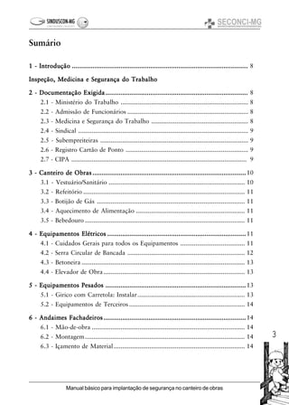 3
Manual básico para implantação de segurança no canteiro de obras
Sumário
1 - Introdução1 - Introdução1 - Introdução1 - Introdução1 - Introdução ...................................................................................................................................................................................................................................................................................................................................................................................................................................................................................... 8
Inspeção, Medicina e Segurança do TrabalhoInspeção, Medicina e Segurança do TrabalhoInspeção, Medicina e Segurança do TrabalhoInspeção, Medicina e Segurança do TrabalhoInspeção, Medicina e Segurança do Trabalho
2 - Documentação Exigida2 - Documentação Exigida2 - Documentação Exigida2 - Documentação Exigida2 - Documentação Exigida............................................................................................................................................................................................................................................................................................................................................................................................ 8
2.1 - Ministério do Trabalho ........................................................................... 8
2.2 - Admissão de Funcionários ....................................................................... 8
2.3 - Medicina e Segurança do Trabalho ......................................................... 8
2.4 - Sindical .................................................................................................... 9
2.5 - Subempreiteiras ....................................................................................... 9
2.6 - Registro Cartão de Ponto ........................................................................ 9
2.7 - CIPA ....................................................................................................... 9
3 - Canteiro de Obras3 - Canteiro de Obras3 - Canteiro de Obras3 - Canteiro de Obras3 - Canteiro de Obras ..........................................................................................................................................................................................................................................................................................................................................................................................................................10
3.1 - Vestuário/Sanitário ................................................................................ 10
3.2 - Refeitório ............................................................................................... 11
3.3 - Botijão de Gás ....................................................................................... 11
3.4 - Aquecimento de Alimentação ................................................................ 11
3.5 - Bebedouro .............................................................................................. 11
4 - Equipamentos Elétricos4 - Equipamentos Elétricos4 - Equipamentos Elétricos4 - Equipamentos Elétricos4 - Equipamentos Elétricos ..................................................................................................................................................................................................................................................................................................................................................................................11
4.1 - Cuidados Gerais para todos os Equipamentos ...................................... 11
4.2 - Serra Circular de Bancada ..................................................................... 12
4.3 - Betoneira ................................................................................................ 13
4.4 - Elevador de Obra ................................................................................... 13
5 - Equipamentos Pesados5 - Equipamentos Pesados5 - Equipamentos Pesados5 - Equipamentos Pesados5 - Equipamentos Pesados .......................................................................................................................................................................................................................................................................................................................................................................................13
5.1 - Girico com Carretola: Instalar............................................................... 13
5.2 - Equipamentos de Terceiros .................................................................... 14
6 - Andaimes Fachadeiros6 - Andaimes Fachadeiros6 - Andaimes Fachadeiros6 - Andaimes Fachadeiros6 - Andaimes Fachadeiros ............................................................................................................................................................................................................................................................................................................................................................................................14
6.1 - Mão-de-obra .......................................................................................... 14
6.2 - Montagem.............................................................................................. 14
6.3 - Içamento de Material............................................................................. 14
 