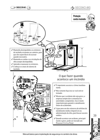 39
Manual básico para implantação de segurança no canteiro de obras
Proteção
contra incêndio
O que fazer quando
acontece um incêndio
3 Mantenha desimpedidos os extintores
de incêndio existentes no canteiro, para
que eles sejam fáceis de acessar
quando necessário.
3 Mantenha as saídas e as circulações da
obra sempre desimpedidas.
3 Aprenda a manusear os extintores.
3 Conheça os sinais do alarme de
incêndio.
3 É importante socorrer a vítima imediata-
mente.
3 Mas somente faça isso se você estiver
treinado.
3 Mesmo que o acidente não seja grave, a
empresa sempre deve comunicar às
autoridades competentes. Isso é muito
importante para garantir o atendimento
futuro do acidentado.
3 Ligue para um dos números de telefone de
atendimento médico disponíveis na
administração da obra, para buscar socorro
médico.
3 Quando acontece um acidente, principal-
mente o grave, pode ser iniciado um
Processo Civil ou Penal.
e
 