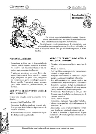 40
Manual básico para implantação de segurança no canteiro de obras
Procedimentos
de emergência
ACIDENTES DE GRAVIDADE MÉDIA E
ALTA (OU COM ÓBITO)
- Atender a vítima com auxílio do socorrista da
obra.
- Afastar os curiosos.
- Cobrir a vítima com um cobertor ou manta para
prevenir o choque térmico.
- Planejar o deslocamento da vítima até o veículo
que procederá sua remoção até o hospital.
- Se o acidente ocorreu por choque elétrico, não
tocar na vítima. O primeiro passo é descobrir o
disjuntor, o segundo é desligá-lo para que a cor-
rente seja cortada e só depois iniciar a respira-
ção boca a boca nos próximos segundos.
- Comunicar à Administração da obra, ao setor
de segurança do trabalho ou departamento de
recursos humanos.
- Isolar a área do acidente.
- Comunicar à Delegacia Regional do Trabalho.
- Não mexer no local até a liberação por parte da
polícia ou DRT.
-Aassistência social deverá acompanhar e orien-
tar a família nos trâmites legais necessários.
Em todas as situações, o departamento de pes-
soal emitirá a Comunicação deAcidentes do Tra-
balho - CAT.
Em caso de ocorrência de acidentes, onde a vítima te-
nha de ser removida para um centro de atendimento mé-
dico, serão tomadas as seguintes providências:
Hospital: deverá existir, na apontadoria da obra, o roteiro para
atingir os hospitais mais próximos que deverão ser utilizados em
casos de acidentes, roteiros estes que deverão fazer parte do PCMAT
da obra.
PEQUENOSACIDENTES
- Encaminhar a vítima para o almoxarifado do
canteiro, onde se encontra o material de primei-
ros socorros e um funcionário treinado em pri-
meiros socorros para o atendimento.
- A caixa de primeiros socorros deve estar
abastecida com sal de frutas, mercúrio, espara-
drapo, analgésico em gotas, álcool, analgésico
em comprimidos, gaze, pomada para queima-
duras e algodão. O serviço de saúde e seguran-
ça da obra controlará, periodicamente, os
mesmos.
ACIDENTES DE GRAVIDADE MÉDIA E
ALTA(SEM ÓBITO)
Se esta for a situação, tomar as seguintes provi-
dências:
-Acionar o SAMU pelo fone 192.
- Comunicar à Administração da obra, ao setor
de segurança do trabalho ou departamento de
recursos humanos.
- A assistência social deverá acompanhar o qua-
dro do funcionário acidentado.
 