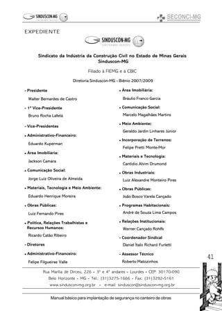 41
Manual básico para implantação de segurança no canteiro de obras
EXPEDIENTE
Sindicato da Indústria da Construção Civil no Estado de Minas Gerais
Sinduscon-MG
Filiado à FIEMG e à CBIC
Diretoria Sinduscon-MG - Biênio 2007/2009
- Presidente
Walter Bernardes de Castro
- 1º Vice-Presidente
Bruno Rocha Lafetá
- Vice-Presidentes
Administrativo-Financeiro:
Eduardo Kuperman
Área Imobiliária:
Jackson Camara
Comunicação Social:
Jorge Luiz Oliveira de Almeida
Materiais, Tecnologia e Meio Ambiente:
Eduardo Henrique Moreira
Obras Públicas:
Luiz Fernando Pires
Política, Relações Trabalhistas e
Recursos Humanos:
Ricardo Catão Ribeiro
- Diretores
Administrativo-Financeiro:
Felipe Filgueiras Valle
Área Imobiliária:
Bráulio Franco Garcia
Comunicação Social:
Marcelo Magalhães Martins
Meio Ambiente:::::
Geraldo Jardin Linhares Júnior
Incorporação de Terrenos:::::
Felipe Pretti Monte-Mor
Materiais e Tecnologia:
Cantídio Alvim Drumond
Obras Industriais:
Luiz Alexandre Monteiro Pires
Obras Públicas:
João Bosco Varela Cançado
Programas Habitacionais:
André de Souza Lima Campos
Relações Institucionais:
Werner Cançado Rohlfs
- Coordenador Sindical
Daniel Ítalo Richard Furletti
- Assessor Técnico
Roberto Matozinhos
Rua Marília de Dirceu, 226 ----- 3º e 4º andares ----- Lourdes ----- CEP: 30170-090
Belo Horizonte ----- MG ----- Tel.: (31)3275-1666 ----- Fax: (31)3292-----5161
www.sinduscon-----mg.org.br ----- e-mail: sinduscon@sinduscon-----mg.org.br
 