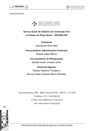 42
Manual básico para implantação de segurança no canteiro de obras
Serviço Social da Indústria da Construção Civil
no Estado de Minas Gerais - SECONCI-MG
Presidente
José Soares Diniz Neto
Vice-presidente Administrativo-Financeiro
Ricardo Catão Ribeiro
Vice-presidente de Planejamento
Geraldo Jardim Linhares Júnior
Diretores adjuntos
Ricardo Tolentino Trindade e
Danuza Prates Octaviani Bernis Mohallen
Rua Diamantina, 285 - Belo Horizonte-MG - CEP 31.110.330
Telefone: (31) 3449.80.00
e-mail: seconci@seconci-mg.org.br
site: www.seconci-mg.org.br
EXPEDIENTE
 