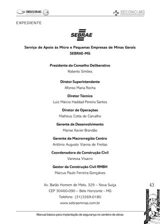 43
Manual básico para implantação de segurança no canteiro de obras
Serviço de Apoio às Micro e Pequenas Empresas de Minas Gerais
SEBRAE-MG
Presidente do Conselho Deliberativo
Roberto Simões
Diretor Superintendente
Afonso Maria Rocha
Diretor Técnico
Luiz Márcio Haddad Pereira Santos
Diretor de Operações
Matheus Cotta de Carvalho
Gerente de Desenvolvimento
Marise Xavier Brandão
Gerente da Macrorregião Centro
Antônio Augusto Vianna de Freitas
Coordenadora da Construção Civil
Vanessa Visacro
Gestor da Construção Civil RMBH
Marcus Paulo Ferreira Gonçalves
Av. Barão Homem de Melo, 329 – Nova Suíça
CEP 30460-090 – Belo Horizonte - MG
Telefone: (31)3269-0180
www.sebraeminas.com.br
EXPEDIENTE
 