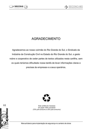 44
Manual básico para implantação de segurança no canteiro de obras
AGRADECIMENTO
Agradecemos ao nosso coirmão do Rio Grande do Sul, o Sindicato da
Indústria da Construção Civil no Estado do Rio Grande do Sul, o gesto
nobre e cooperativo de ceder partes de textos utilizados nesta cartilha, sem
os quais teríamos dificultada nossa tarefa de levar informações claras e
precisas às empresas e a seus operários.
Esta cartilha foi impressa
em papel 100% reciclável
(75% pré-consumo e 25% pós-consumo)
 