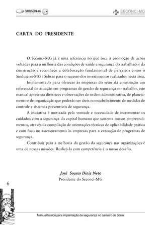 6
Manual básico para implantação de segurança no canteiro de obras
CARTA DO PRESIDENTE
O Seconci-MG já é uma referência no que toca a promoção de ações
voltadas para a melhoria das condições de saúde e segurança do trabalhador da
construção e reconhece a colaboração fundamental de parceiros como o
Sinduscon-MG e Sebrae para o sucesso dos investimentos realizados nesta área.
Implementado para oferecer às empresas do setor da construção um
referencial de atuação em programas de gestão de segurança no trabalho, este
manual apresenta diretrizes e observações de ordem administrativa, de planeja-
mento e de organização que poderão ser úteis no estabelecimento de medidas de
controle e sistemas preventivos de segurança.
A iniciativa é motivada pela vontade e necessidade de incrementar os
cuidados com a segurança do capital humano que sustenta nossos empreendi-
mentos, através da compilação de orientações técnicas de aplicabilidade prática
e com foco no assessoramento às empresas para a execução de programas de
segurança.
Contribuir para a melhoria da gestão da segurança nas organizações é
uma de nossas missões. Realizá-la com competência é o nosso desafio.
José Soares Diniz NetoJosé Soares Diniz NetoJosé Soares Diniz NetoJosé Soares Diniz NetoJosé Soares Diniz Neto
Presidente do Seconci-MG
 