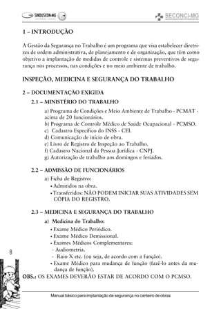 8
Manual básico para implantação de segurança no canteiro de obras
INSPEÇÃO, MEDICINA E SEGURANÇA DO TRABALHO
2 – DOCUMENTAÇÃO EXIGIDA
2.1 – MINISTÉRIO DO TRABALHO
a) Programa de Condições e Meio Ambiente de Trabalho - PCMAT -
acima de 20 funcionários.
b) Programa de Controle Médico de Saúde Ocupacional - PCMSO.
c) Cadastro Específico do INSS - CEI.
d) Comunicação de início de obra.
e) Livro de Registro de Inspeção ao Trabalho.
f) Cadastro Nacional da Pessoa Jurídica - CNPJ.
g) Autorização de trabalho aos domingos e feriados.
2.2 – ADMISSÃO DE FUNCIONÁRIOS
a) Ficha de Registro:
• Admitidos na obra.
• Transferidos: NÃO PODEM INICIAR SUAS ATIVIDADES SEM
CÓPIA DO REGISTRO.
2.3 – MEDICINA E SEGURANÇA DO TRABALHO
a) Medicina do Trabalho:
• Exame Médico Periódico.
• Exame Médico Demissional.
• Exames Médicos Complementares:
- Audiometria.
- Raio X etc. (ou seja, de acordo com a função).
• Exame Médico para mudança de função (fazê-lo antes da mu-
dança de função).
OBS.:OBS.:OBS.:OBS.:OBS.: OS EXAMES DEVERÃO ESTAR DE ACORDO COM O PCMSO.
1 – INTRODUÇÃO
A Gestão da Segurança no Trabalho é um programa que visa estabelecer diretri-
zes de ordem administrativa, de planejamento e de organização, que têm como
objetivo a implantação de medidas de controle e sistemas preventivos de segu-
rança nos processos, nas condições e no meio ambiente de trabalho.
 