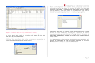Módulo Básico SPSS - Programa Jóvenes Profesionales
Página 13
Variable 5.1 (El servicio ofrece una nueva experiencia en la compra):
Lo primero que se debe insertar es el nombre de la variable. En este caso
“Exp_Serv”, bajo la columna “Nombre”.
Al deﬁnir el “Tipo” de variable, se debe tener en cuenta que esta es una unidad de
medida numérica, por lo que debe ser deﬁnida como tal:
Bajo la columna etiqueta se debe escribir el valor de la etiqueta de acuerdo a lo
especiﬁcado por el libro de códigos. En este caso “El Servicio ofrece una nueva
experiencia en la compra” y posteriormente se debe llenar el cuadro de “Valores”
para esta etiqueta, al igual como se hizo con la variable “Sexo”, pero esta vez
utilizando las 5 posibles respuestas, tal como lo muestra la imagen siguiente:
Finalmente se debe deﬁnir una unidad de medida para la variable. Como se puede
observar, esta variable también sirve para categorizar la información, sin embargo
posee la característica que está deﬁniendo un “ranking” de con la información, de
acuerdo a las posibilidades de respuesta, por lo que se trata de una variable con
medida “Ordinal”
En la página siguiente se observa la base de datos editada para cada una de las 5
variables del cuestionario, la cual se encuentra disponible en el archivo
“BaseDatos1.sav” de manera que pueda ser veriﬁcado por ud.
 
