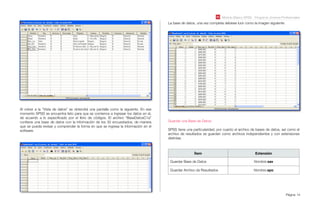 Módulo Básico SPSS - Programa Jóvenes Profesionales
Página 14
Al volver a la “Vista de datos” se obtendrá una pantalla como la siguiente. En ese
momento SPSS se encuentra listo para que se comience a ingresar los datos en el,
de acuerdo a lo especiﬁcado por el libro de códigos. El archivo “BaseDatosC1a”
contiene una base de datos con la información de los 30 encuestados, de manera
que se pueda revisar y comprender la forma en que se ingresa la información en el
software.
La base de datos, una vez completa debiese lucir como la imagen siguiente:
Guardar una Base de Datos:
SPSS tiene una particularidad, por cuanto el archivo de bases de datos, así como el
archivo de resultados se guardan como archivos independientes y con extensiones
distintas.
Ítem Extensión
Guardar Base de Datos Nombre.sav
Guardar Archivo de Resultados Nombre.spo
 