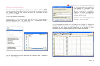 Módulo Básico SPSS - Programa Jóvenes Profesionales
Página 16
Importar Datos de Microsoft Excel®
Una forma común de encontrar bases de datos es en formatos distintos a SPSS,
como por ejemplo Microsoft Excel (.xls), Para poder trabajar con bases de datos de
otro software primero se debe importar de manera de transformarla en datos
comprensibles para SPSS.
La forma de hacer esto es la siguiente:
Primero se debe ir al menú “Archivo  Leer datos de texto”. En la ventana que abre
debemos seleccionar “Excel [.xls]” donde dice “Tipo” y posteriormente buscar y
seleccionar el archivo Excel que se desee importar.
Se recomienda dejar este diálogo tal
cual aparece en el programa, pues
generalmente cambiar esto puede
generar problemas al investigador
cuando no comprende a cabalidad los
software que se están haciendo
funcionar (SPSS y Excel).
Hacer clic en el botón “Aceptar” para
continuar e importar los datos.
Una vez seleccionado el archivo se debe hacer clic en el botón “Abrir” y se abrirá un
nuevo cuadro de diálogo.
Una vez importados los datos desde la planilla excel, se abrirá una ventana del
“Editor de datos” que lucirá como la siguiente. Si se va a la “Vista de variables”, el
investigador se dará cuenta que las características de las variables no están
ingresadas, por lo que deberá ingresarlas tal cual se explicó anteriormente:
 