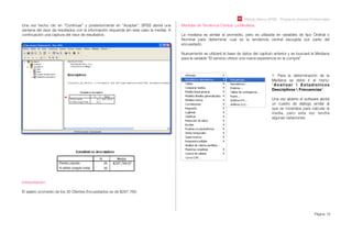 Módulo Básico SPSS - Programa Jóvenes Profesionales
Página 19
Una vez hecho clic en “Continuar” y posteriormente en “Aceptar”, SPSS abrirá una
ventana del visor de resultados con la información requerida (en este caso la media). A
continuación una captura del visor de resultados:
Interpretación:
El salario promedio de los 30 Clientes Encuestados es de $287.766.
Medidas de Tendencia Central: La Mediana.
La mediana es similar al promedio, pero es utilizada en variables de tipo Ordinal o
Nominal para determinar cual es la tendencia central escogida por parte del
encuestado.
Nuevamente se utilizará la base de datos del capítulo anterior y se buscará la Mediana
para la variable “El servicio ofrece una nueva experiencia en la compra”
1. Para la determinación de la
Mediana se debe ir al menú:
“Analizar  Estadísticos
Descriptivos  Frecuencias”.
Una vez abierto el software abrirá
un cuadro de diálogo similar al
que se mostraba para calcular la
media, pero esta vez tendrá
algunas variaciones.
 