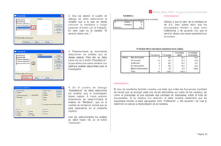 Módulo Básico SPSS - Programa Jóvenes Profesionales
Página 20
2. Una vez abierto el cuadro de
diálogo se debe seleccionar la
variable que a la que se desea
calcular la mediana y luego
presionar el botón con el triángulo.
En este caso es la variable “El
servicio ofrece una...”.
3. Posteriormente se recomienda
seleccionar los análisis que se
desea realizar. Para ello se debe
hacer clic en el botón “Estadísticos”,
el que abrirá una nueva ventana con
distintos análisis disponibles para el
investigador.
4. En el cuadro de dialogo
“Estadísticos” se debe seleccionar
los análisis que el investigador
desee realizar. A modo práctico
solamente se seleccionará el
análisis de “Mediana”, que es la
medida de tendencia central que se
está explicando en el presente
capítulo.
Una vez seleccionados los análisis
se debe hacer clic en el botón
“Continuar”.
Interpretación:
Debido a que el valor de la mediana es
de 2.5, esto quiere decir que los
encuestados tienden a estar entre
indiferentes y de acuerdo con que el
servicio ofrece una nueva experiencia en
la compra
Interpretación:
El visor de resultados también muestra una tabla que indica las frecuencias (cantidad
de veces) que se escogió cada una de las alternativas por parte de los usuarios, así
como el porcentaje al que equivale esa cantidad de respuestas sobre el total de
encuestados. Si se observa con atención, la tabla muestra claramente que las
respuestas tienden a estar agrupadas entre “Indiferente” y “De acuerdo”, tal cual lo
determinó el cálculo e interpretación de la mediana.
 