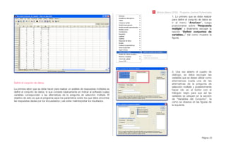 Módulo Básico SPSS - Programa Jóvenes Profesionales
Página 23
Deﬁnir el conjunto de datos:
La primera labor que se debe hacer para realizar un análisis de respuestas múltiples es
deﬁnir el conjunto de datos, lo que consiste básicamente en indicar al software cuales
variables corresponden a las alternativas de la pregunta de selección múltiple. El
objetivo de esto es que el programa sepa los parámetros sobre los que debe encontrar
las respuestas dadas por los encuestados y así evitar malinterpretar los resultados.
1. Lo primero que se debe realizar
para deﬁnir el conjunto de datos es
ir al menú “Analizar”, luego
posicionarse sobre “Respuesta
múltiple” y ﬁnalmente escoger la
opción “Deﬁnir conjuntos de
variables...” (tal como muestra la
ﬁgura).
2. Una vez abierto el cuadro de
diálogo, se debe escoger las
variables que se desee utilizar como
alternativas (cada una de las
alternativas de la pregunta de
selección múltiple y posteriormente
hacer clic en el botón con el
triángulo negro para que así las
variables se ubiquen en la sección
de “Variables del Conjunto”, ta
como se observa en las ﬁguras de
la izquierda.
 