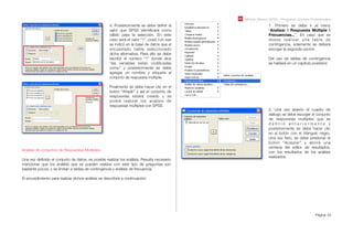 Módulo Básico SPSS - Programa Jóvenes Profesionales
Página 24
4. Posteriormente se debe deﬁnir el
valor que SPSS identiﬁcará como
válido para la selección. En este
caso será el valor “1”, pues con ese
se indicó en la base de datos que el
encuestado había seleccionado
dicha alternativa. Para ello se debe
escribir el número “1” donde dice
“las variables están codiﬁcadas
como” y posteriormente se debe
agregar un nombre y etiqueta al
conjunto de respuesta múltiple.
Finalmente se debe hacer clic en el
botón “Añadir” y así el conjunto de
respuestas estará creado y se
podrá realizar los análisis de
respuestas múltiples con SPSS
Análisis de conjuntos de Respuestas Múltiples:
Una vez deﬁnido el conjunto de datos, es posible realizar los análisis. Resulta necesario
mencionar que los análisis que se pueden realizar con este tipo de preguntas son
bastante pocos, y se limitan a tablas de contingencia y análisis de frecuencia.
El procedimiento para realizar dichos análisis se describirá a continuación:
1. Primero se debe ir al menú
“Analizar  Respuesta Múltiple 
Frecuencias...”. En caso que se
desee realizar una tabla de
contingencia, solamente se deberá
escoger la segunda opción.
Del uso de tablas de contingencia
se hablará en un capítulo posterior.
2. Una vez abierto el cuadro de
diálogo se debe escoger el conjunto
de respuestas multiples que se
d e ﬁ n i ó a n t e r i o r m e n t e y
posteriormente se debe hacer clic
en el botón con el triángulo negro.
Una vez listo, se debe presionar el
botón “Aceptar” y abrirá una
ventana del editor de resultados,
con los resultados de los análisis
realizados.
 