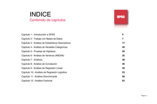 Página 3
INDICE
Contenido de capítulos
Capítulo 1 - Introducción a SPSS! ! ! ! ! ! ! ! ! ! ! 4
Capítulo 2 - Trabajo con Bases de Datos! ! ! ! ! ! ! ! ! ! 7
Capítulo 3 - Análisis de Estadísticos Descriptivos! ! ! ! ! ! ! ! ! 17
Capítulo 4 - Análisis de Variables Categóricas! ! ! ! ! ! ! ! ! 26
Capítulo 5 - Pruebas de Hipótesis! ! ! ! ! ! ! ! ! ! ! 29
Capítulo 6 - Análisis de Varianza (ANOVA)! ! ! ! ! ! ! ! ! ! 35
Capítulo 7 - Gráﬁcos! ! ! ! ! ! ! ! ! ! ! ! ! 38
Capítulo 8 - Análisis de Correlación! ! ! ! ! ! ! ! ! ! ! 46
Capítulo 9 - Análisis de Regresión Lineal! ! ! ! ! ! ! ! ! ! 49
Capítulo 10 - Análisis de Regresión Logística! ! ! ! ! ! ! ! ! 53
Capítulo 11 - Análisis Discriminante! ! ! ! ! ! ! ! ! ! ! 58
Capítulo 12 - Análisis Factorial!! ! ! ! ! ! ! ! ! ! ! 63
 