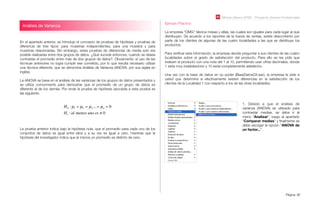 Módulo Básico SPSS - Programa Jóvenes Profesionales
Página 36
Análisis de Varianza
En el apartado anterior, se introdujo el concepto de pruebas de hipótesis y pruebas de
diferencia de tres tipos: para muestras independientes, para una muestra y para
muestras relacionadas. Sin embargo, estas pruebas de diferencias de media solo era
posible realizarlas entre dos grupos de datos. ¿Qué sucede entonces, cuando se desea
contrastar el promedio entre más de dos grupos de datos?. Obviamente, el uso de las
técnicas anteriores no logra cumplir ese cometido, por lo que resulta necesario utilizar
una técnica diferente, que se denomina Análisis de Varianza (ANOVA, por sus siglas en
inglés).
La ANOVA se basa en el análisis de las varianzas de los grupos de datos presentados y
se utiliza comúnmente para demostrar que el promedio de un grupo de datos es
diferente al de los demás. Por ende la prueba de hipótesis asociada a esta prueba es
las siguiente:
H0 : µ1 = µ2 = µ3... = µn = 0
H1 :al menos uno es ! 0
La prueba anterior indica bajo la hipótesis nula, que el promedio para cada uno de los
conjuntos de datos es igual entre ellos y a su vez es igual a cero, mientras que la
hipótesis del investigador indica que al menos un promedio es distinto de cero.
Ejemplo Práctico:
La empresa “OMG” fabrica mesas y sillas, las cuales son iguales para cada lugar al que
distribuyen. De acuerdo a los reportes de la fuerza de ventas, existe descontento por
parte de los clientes de algunas de las cuatro localidades a las que se distribuye los
productos.
Para veriﬁcar esta información, la empresa decide preguntar a sus clientes de las cuatro
localidades sobre el grado de satisfacción del producto. Para ello se les pide que
evalúen el producto con una nota del 1 al 10, permitiendo usar cifras decimales, donde
1 sería muy insatisfactorio y 10 sería completamente satisfecho.
Una vez con la base de datos en su poder (BaseDatosC6.sav), la empresa le pide a
usted que determine si efectivamente existen diferencias en la satisfacción de los
clientes de la Localidad 1 con respecto a los de las otras localidades.
1. Debido a que el análisis de
varianza (ANOVA) es utilizado para
contrastar medias, se debe ir al
menú “Analizar”, luego al apartado
“Comparar medias” y ﬁnalmente se
debe escoger la opción “ANOVA de
un factor...”.
 