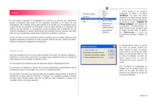 Módulo Básico SPSS - Programa Jóvenes Profesionales
Página 39
Gráﬁcos
En numerosas ocasiones, el investigador se enfrenta con lectores que difícilmente
podrán comprender gran parte de los resultados obtenidos en el marco de una
investigación. Sin embargo, esto puede mejorar en la medida que el investigador busca
nuevas formas de presentar la información. Una de estas formas es la utilización de
gráﬁcos, los que resultan un complemento visual importante para el desarrollo de una
correcta investigación y ofrecen herramientas que permiten al lector hacerse una mejor
idea de lo que visualizarían si solamente mirasen los resultados numéricos.
Si bien es cierto que hay numerosos estilos de gráﬁcos que se pueden utilizar, en este
apartado solamente se utilizarán los más comunes: Gráﬁcos de torta, Gráﬁcos de Barra,
Gráﬁcos de dispersión (diagramas de dispersión).
Gráﬁcos de Torta:
Este tipo de gráﬁcos es muy común para visualizar información de carácter cualitativo y
categórico, ya que ofrece una forma muy gráﬁca para visualizar el peso (o cuantía) de
algún aspecto de una variable en relación a otros.
A modo práctico se utilizará la base de datos del capítulo 5 (BaseDatosC5.sav).
En este caso, se realizará un gráﬁco de torta para representar la segmentación de los
encuestados según su sexo (algo muy común en cualquier estudio).
Es importante mencionar que para que este tipo de gráﬁcos tenga sentido, la unidad de
medida de los datos debe ser “Nominal” u “Ordinal”. Con variables medidas en Escala
no tiene mucho sentido realizar este tipo de gráﬁcos, pues entregarán un dibujo muy
complejo de leer y sin lógica aparente.
1. Para generar un gráﬁco
cualquiera, se debe ir al Menú
“Gráﬁcos” (Al lado del menú
“Analizar”) y se debe escoger alguna
de las opciones. Se recomienda que
se escoja la opción “Cuadros de
diálogo antiguos” (por asuntos de
comodidad). Posteriormente se
debe escoger el tipo de gráﬁco que
se desea, en este caso, un gráﬁco
d e “ S e c t o r e s . . . ” ( q u e e s
comúnmente llamado “Gráﬁco de
Torta”.
2. Posteriormente ofrece la opción
de como se desea obtener los
datos desde la base de datos.
Como este es un manual de orden
básico, se recomienda dejar tal cual
lo ofrece el software, es decir, se
debe seleccionar la opción
“Resúmenes para grupos de
casos”.
Con lo anterior, el investigador se
asegura que se utilizará todos los
datos de la base de datos de
acuerdo a los grupos en los que se
encuentren deﬁnidos.
 