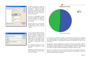 Módulo Básico SPSS - Programa Jóvenes Profesionales
Página 40
3. Una vez abierto el cuadro de
diálogo, se debe deﬁnir los sectores
del gráﬁco. Para ello, se debe
seleccionar la variable que se desee
graﬁcar (en este caso “Sexo”) y se
debe ubicar en el sector que dice:
“Deﬁnir sectores por:”
Con esto, el investigador le está
diciendo al software que deﬁna los
sectores del gráﬁco de acuerdo a
las etiquetas de la variable
seleccionada.
Posteriormente se recomienda
agregar títulos al gráﬁco. Para ello
se debe hacer clic en el botón
“Títulos...”.
1
2
4. En el cuadro de diálogo de títulos,
se debe agregar el título principal
(Línea 1 y Línea 2), el Subtítulo y las
notas al pie (Línea 1 y Línea 2 de la
zona inferior). Sin embargo es
posible que el investigador decida
solo colocar un título y dejar el resto
en blanco, o simplemente colocar
nada.
No es obligación llenar cada uno de
los espacios disponibles en esta
ventana.
Finalmente se debe hacer clic en el
botón “Continuar” y posteriormente
en el botón “Aceptar”.
Una vez hecho clic en el botón aceptar, el software abrirá una ventana de resultados
con un gráﬁco similar al de la imagen superior, en el cual se puede observar el título y la
nota al pie ingresada, y la representación gráﬁca de la distribución por sexo de los
encuestados.
No obstante lo anterior, el gráﬁco aún se puede encontrar muy incompleto o falto de
identiﬁcadores. Para ello SPSS ofrece herramientas para editar gráﬁcos. Solo basta con
hacer doble clic sobre el gráﬁco en el visor de resultados y abrirá una nueva ventana
con el editor de gráﬁcos, donde el investigador podrá editar el gráﬁco a gusto.
Como no es el objetivo de este manual, queda a criterio del investigador aprender a
utilizar dicho editor de la forma que estime conveniente. Más adelante se ofrece una
vista a la ventana del editor de gráﬁcos.
 