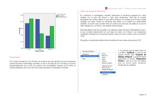 Módulo Básico SPSS - Programa Jóvenes Profesionales
Página 44
Interpretación:
En el rango de edad de 18 a 29 años, se observa que más del 40% de los encuestados
posee educación universitaria completa, no así en el rango de 30 a 49 años, en que es
aproximadamente de un 20%. En cuanto a los encuestados mayores de 50 años, es
posible establecer que cerca del 30% posee educación Universitaria completa.
Gráﬁco de dispersión (Tendencia):
En ocasiones el investigador necesita determinar la tendencia seguida por cierta
variable con el paso del tiempo o bajo otras situaciones. Para ello es posible
ejempliﬁcar de manera gráﬁca lo que está ocurriendo, de manera que el lector pueda
visualizar de mejor manera la tendencia que existe (o no existe) con determinada
variable). Un punto que se debe tener en cuenta con este tipo de gráﬁcos es que se
debe trabajar con, al menos, una variable de tipo Escala.
Para ejempliﬁcar este tipo de gráﬁco, se utilizará la base de datos “BaseDatosC7a.sav”,
la que consiste básicamente en una base de datos con meses y las respectivas
cantidades vendidas por la empresa durante cada uno de los meses, para su producto
“XYZ”.
Del gráﬁco se pretenderá determinar la tendencia de las ventas del producto XYZ.
1. Lo primero que se debe hacer es
ir al Menú “Gráﬁcos” y una vez ahí
situarse donde dice “Cuadros de
diálogo antiguos” y posteriormente
seleccionar la opción “Dispersión/
Puntos”, que es el tipo de gráﬁco
que se utiliza para visualizar
tendencias de variables.
 