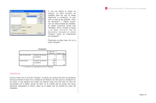 Módulo Básico SPSS - Programa Jóvenes Profesionales
Página 48
2. Una vez abierto el cuadro de
diálogo, se debe escoger las
variables entre las que se desea
determinar la correlación: en este
caso se trata de las variables: “Años
de educación” y “Salario actual”.
Una vez seleccionadas las variables,
se deben posicionar donde dice
“Variables” (como muestra la ﬁgura)
y se debe cerciorar que se
encuentra marcada la casilla
“Pearson” dentro de “Coeﬁcientes
de correlación”.
Finalmente se debe hacer clic en el
botón “Aceptar”.
Interpretación:
Una vez hecho clic en el botón “Aceptar”, se abrirá una ventana del visor de resultados
donde se indicará el valor de la correlación de Pearson. En este caso la correlación es
de 0,932, lo que signiﬁca que existe una relación lineal muy alta entre los años de
escolaridad con el salario actual. Es decir, en la medida que se posee una mayor
educación (expresada en años), mayor es el salario que se recibirá por parte del
trabajador.
 