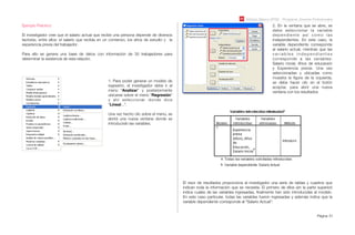 Módulo Básico SPSS - Programa Jóvenes Profesionales
Página 51
Ejemplo Práctico:
El investigador cree que el salario actual que recibe una persona depende de diversos
factores, entre ellos: el salario que recibía en un comienzo, los años de estudio y la
experiencia previa del trabajador.
Para ello se genera una base de datos con información de 30 trabajadores para
determinar la existencia de esta relación.
1. Para poder generar un modelo de
regresión, el investigador debe ir al
menú “Analizar” y posteriormente
ubicarse sobre el menú “Regresión”
y ahí seleccionar donde dice
“Lineal...”.
Una vez hecho clic sobre el menú, se
abrirá una nueva ventana donde se
introducirán las variables.
2. En la ventana que se abre, se
debe seleccionar la variable
dependiente así como las
independientes. En este caso, la
variable dependiente corresponde
al salario actual, mientras que las
v a r i a b l e s i n d e p e n d i e n t e s
corresponde a las variables:
Salario inicial, Años de educación
y Experiencia previa. Una vez
seleccionadas y ubicadas como
muestra la ﬁgura de la izquierda,
se debe hacer clic en el botón
aceptar, para abrir una nueva
ventana con los resultados
El visor de resultados proporciona al investigador una serie de tablas y cuadros que
indican toda la información que se necesita. El primero de ellos (en la parte superior)
indica cuales de las variables ingresadas, ﬁnalmente han sido introducidas al modelo.
En este caso particular, todas las variables fueron ingresadas y además indica que la
variable dependiente corresponde al “Salario Actual”:
 