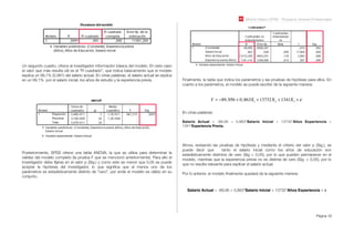 Módulo Básico SPSS - Programa Jóvenes Profesionales
Página 52
Un segundo cuadro, ofrece al investigador información básica del modelo. En este caso
el valor que más resulta útil es el “R cuadrado”, que indica básicamente que el modelo
explica un 99,1% (0,991) del salario actual. En otras palabras, el salario actual se explica
en un 99,1% por el salario inicial, los años de estudio y la experiencia previa.
Posteriormente, SPSS ofrece una tabla ANOVA, la que se utiliza para determinar la
validez del modelo completo (la prueba F que se mencionó anteriormente). Para ello el
investigador debe ﬁjarse en el valor p (Sig.) y como este es menor que 0,05 se puede
aceptar la hipótesis del investigador, lo que signiﬁca que al menos uno de los
parámetros es estadísticamente distinto de “cero”, por ende el modelo es válido en su
conjunto.
Finalmente, la tabla que indica los parámetros y las pruebas de hipótesis para ellos. En
cuanto a los parámetros, el modelo se puede escribir de la siguiente manera:
Y = !89,956 + 0,863X1 +13732X2 +1341X3 + "
En otras palabras:
Salario Actual = -89,95 + 0,863*Salario Inicial + 13732*Años Experiencia +
1341*Experiencia Previa.
Ahora, revisando las pruebas de hipótesis y mediante el criterio del valor p (Sig.), se
puede decir que tanto el salario inicial como los años de educación son
estadísticamente distintos de cero (Sig < 0,05), por lo que pueden permanecer en el
modelo, mientras que la experiencia previa no es distinta de cero (Sig. > 0,05), por lo
que no resulta relevante para explicar el salario actual.
Por lo anterior, el modelo ﬁnalmente quedará de la siguiente manera:
Salario Actual = -89,95 + 0,863*Salario Inicial + 13732*Años Experiencia + ε
 
