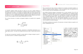 Módulo Básico SPSS - Programa Jóvenes Profesionales
Página 54
La regresión logística resulta útil para los casos en los que se desea predecir la
presencia o ausencia de una característica o resultado según los valores de un conjunto
de predictores. Es similar a un modelo de regresión lineal pero está adaptado para
modelos en los que la variable dependiente es dicotómica (esto quiere decir que toma
los valores 0 ó 1). Los coeﬁcientes de regresión logística pueden utilizarse para estimar
la razón de las ventajas de cada variable independiente del modelo.
En su forma funcional, el modelo de regresión logística se presenta de la siguiente
manera:
Regresión Logística (Logit)
Ejemplo Práctico:
Para comprender de mejor manera la utilidad de los modelos de regresión logística, se
aplicará el siguiente ejemplo práctico. Si bien es bastante trivial, se pretende dar al
lector una visión sobre las posibilidades de este método.
Una entidad ﬁnanciera prepara el lanzamiento de un nuevo producto. Con el ﬁn de
diseñar una adecuada política de promoción, el departamento de marketing estaría
interesado en conocer hasta qué punto la aceptación del producto está relacionada
con el nivel ingresos de sus clientes. Con esta intención se realiza una encuesta, en la
cual la variable dependiente seria: ¿adquiriría usted el producto A?, la que ha sido
codiﬁcada con el valor 1 en caso de respuesta aﬁrmativa y con valor 0 en caso
contrario (pregunta dicotómica). Por otra parte, la variable independiente representa el
nivel de ingresos de cada encuestado.
Para efectos prácticos se encuestó a 42 personas y la base de datos se guardo en el
archivo “BaseDatosC10.sav”.
ˆp =
e
ˆ!0 + ˆ!1x
1+ e
ˆ!0 + ˆ!1x
La ecuación anteriormente presentada, representa la probabilidad (estimada) que un
sujeto elija la opción 1 (el valor de la variable dicotómica), dado un determinado valor de
x.
En este tipo de ecuaciones, también se puede deﬁnir la ventaja de elegir la opción 1,
por sobre la opción 0, mediante el siguiente cálculo:
ˆ!i =
pi
1" pi
= e
ˆ#0 + ˆ#1xi
1. Como el modelo de regresión
logística es similar al modelo de
regresión lineal (visto en el capítulo
anterior), para acceder a el se
debe ir al menú “Analizar” y
posteriormente ir donde dice
“Regresión” y escoger la opción
“Logística binaria...” tal cual se
ilustra en la imagen de la derecha.
 