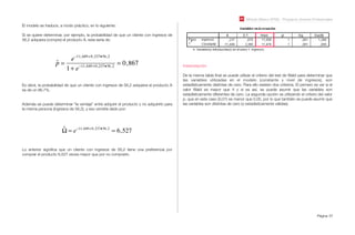 Módulo Básico SPSS - Programa Jóvenes Profesionales
Página 57
El modelo se traduce, a modo práctico, en lo siguiente:
Si se quiere determinar, por ejemplo, la probabilidad de que un cliente con ingresos de
56,2 adquiera (compre) el producto A, esta sería de:
ˆp =
e!11,449+0,237•56,2
1+ e!11,449+0,237•56,2
= 0,867
Es decir, la probabilidad de que un cliente con ingresos de 56,2 adquiera el producto A
es de un 86,7%.
Además se puede determinar “la ventaja” entre adquirir el producto y no adquirirlo para
la misma persona (ingresos de 56,2), y eso vendría dado por:
ˆ! = e"11,449+0,237•56,2
= 6,527
Lo anterior signiﬁca que un cliente con ingresos de 56,2 tiene una preferencia por
comprar el producto 6,527 veces mayor que por no comprarlo.
Interpretación:
De la misma tabla ﬁnal se puede utilizar el criterio del test de Wald para determinar que
las variables utilizadas en el modelo (constante y nivel de ingresos), son
estadísticamente distintas de cero. Para ello existen dos criterios. El primero es ver si el
valor Wald es mayor que 4 y si es así, se puede asumir que las variables son
estadísticamente diferentes de cero. La segunda opción es utilizando el criterio del valor
p, que en este caso (0,01) es menor que 0,05, por lo que también se puede asumir que
las variables son distintas de cero (o estadísticamente válidas).
 