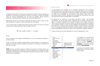 Módulo Básico SPSS - Programa Jóvenes Profesionales
Página 59
El análisis discriminante es una técnica que permite encontrar funciones capaces de
separar dos o más grupos de individuos, tomando como base un conjunto de medidas
sobre los mismos representadas por una serie de variables. Dichas funciones
discriminan o identiﬁcan grupos, deﬁnidos por una variable dependiente.
Básicamente se trata de una técnica de reducción de datos que indica cuando un dato
debe pertenecer a un grupo y cuando debe pertenecer a otro grupo.
Como se indicó antes, al análisis discriminante permite encontrar una función que ayuda
a discriminar los datos, para ello se utiliza la siguiente función:
Ejemplo Práctico:
Los responsables de la empresa "A" s.a. estudian la planiﬁcación de su estrategia
comunicacional para el año 2009. El jefe de comunicación sabe que hay una relación
muy estrecha entre los resultados en términos monetarios que consigue una empresa y
el manejo de su estrategia de comunicación. Este directivo desea saber más
información sobre los factores, derivados de su estrategia de comunicación, que sirvan
para discriminar entre las empresas según sus resultados.
Se dispone de un estudio en el que ﬁgura información relativa a 35 empresas
competidoras, 18 de las cuales tuvieron resultados que se pueden catalogar como
bajos y 17 tuvieron resultados que se puede considerar como medios. La base de
datos contiene información acerca de: Duración en días de las actividades publicitarias
de la empresa, duración en días de las actividades promocionales de la empresa,
incremento (%) en el presupuesto publicitario respecto al periodo anterior, incremento
(%) en el presupuesto promocional respecto al periodo anterior, inversión (millones de
euros) en actividades de patrocinio en el año 2007 y resultados monetarios obtenidos.
La base de datos se encuentra disponible en el archivo “BaseDatosC11.sav”
Análisis Discriminante
D = a0 + a1X1 + a2 X2 + ...+ ap Xp
Donde:
X son los valores de las variables independientes y ap son los coeﬁcientes estimados en
la base de datos.
Si bien es cierto que lo anterior puede parecer un tanto engorroso, a continuación se
explicará en términos prácticos (mediante la resolución de un ejemplo), la utilización de
este tipo de análisis.
NOTA: Este tipo de análisis conlleva la utilización de cierto tipo de cálculo (anexo a los
resultados entregados por el Software), el cual será explicado en la medida que vayan
apareciendo los resultados. Esto principalmente para evitar confundir al lector con tanta
fórmula en los encabezados.
1. Al tratarse de una técnica de
clasiﬁcación de datos, para
acceder al análisis discriminante se
debe ir al menú “Analizar” y
posteriormente seleccionar
“Clasiﬁcar” y ﬁnalmente escoger
la opción “Discriminante”.
La ventana de la izquierda muestra
gráﬁcamente la forma de acceder
a dicho análisis.
 