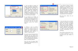 Módulo Básico SPSS - Programa Jóvenes Profesionales
Página 60
2. Una vez abierto el cuadro de
diálogo del análisis discriminante,
se debe ingresar las variables que
se utilizarán. En este caso, la
variable dependiente (RESULTAD)
debe ir donde dice “Variable de
agrupación”, mientras que las
variables independientes, van bajo
la etiqueta “Independiente”, tal
como se observa en la ﬁgura.
Si se observa con detalle, la
variable dependiente presenta
unos signos de interrogación (??),
para ello debemos deﬁnir su rango
de acción. Así que hay que
presionar donde dice “Deﬁnir
rango...”.
3. Debido a que la variable
“Resultado” podía tomar los
valores 1 y 2 (revisar en la base de
datos), esos valores deben ser
ingresados como “Mínimo” y
“Máximo” respectivamente.
Ojo que los valores ingresados aquí
dependen de los valores que
posea la variable dependiente en la
base de datos (en este caso son 1
y 2, que corresponden a resultados
Bajos y Resultados Medios).
Una vez que los valores estén
ingresados se debe hacer clic en el
botón “Continuar”.
4. De manera de obtener mejores
resultados, se recomienda, en la
ventana principal, hacer clic en el
botón “Estadísticos”, lo que abrirá
una ventana como la que se
observa a la izquierda. Ahí se debe
seleccionar donde dice “Medias” y
“ANOVAs univariados”, de manera
que aparezcan en los resultados.
Una vez listo, hacer clic en
“Continuar”.
5. Una vez hecho clic en el botón
continuar, se volverá a la ventana
inicial. Una vez ahí, se sugiere
hacer clic en el botón “Clasiﬁcar”.
Cuando abra el cuadro de diálogo,
se debe seleccionar donde dice
“Tabla de resumen” que entregará
un cuadro que será útil para la
correcta visualización de los
resultados.
Una vez listo se debe hacer clic en
el botón Continuar y ya se
encuentra listo para realizar el
análisis
 