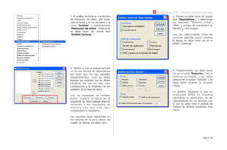 Módulo Básico SPSS - Programa Jóvenes Profesionales
Página 66
1. El análisis factorial es una técnica
de reducción de datos, por ende,
para acceder a el, es necesario ir al
menú “Analizar” y posteriormente
“Reducción de datos”. Finalmente
se debe hacer clic donde dice
“Análisis factorial...”.
2. Debido a que el análisis factorial
no es una técnica de dependencia
(es decir que no hay variables
dependientes), solo se debe
agregar las variables que se desee
introducir, las que en este caso
corresponde a la totalidad de las
variables de la base de datos.
Una vez ingresadas las variables
(como muestra la ﬁgura de la
izquierda), se debe agregar algunas
opciones a los resultados de
m a n e r a q u e s e a m á s f á c i l
comprender los resultados.
Las opciones están disponibles en
los botones de la zona inferior del
cuadro de diálogo (recuadro rojo).
3. Primero se debe hacer clic donde
dice “Descriptivos...” y seleccionar
las opciones “Solución Inicial”,
“KMO y prueba de esfericidad de
Bartlett” y “Anti-imagen.
Una vez seleccionadas todas las
opciones descritas (como muestra
la ﬁgura), se debe hacer clic en el
botón “Continuar”
4. Posteriormente, se debe hacer
clic en el botón “Rotación...” (en la
ventana principal) y se debe
seleccionar la opción “Varimax” y se
debe pedir mostrar la solución
rotada.
Lo anterior responde a que en
ocasiones SPSS no muestra
claramente la distribución de las
características en los factores, por
lo que se debe rotar el análisis de
manera de obtener resultados más
claros.
 