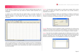 En este apartado se explicará la forma de crear y editar las distintas bases de datos, de
manera que se encuentren listas para realizar los distintos análisis requeridos por el
investigador.
Lo primero que se debe hacer antes de ingresar datos a una base de datos, es
prepararla para ello, lo cual debe ser efectuado en el “Editor de datos”, utilizando la
“Vista de variables”, lo que mostrará una ventana como la que se observa a
continuación.
Como se puede observar, en la parte superior se muestra una serie de “características”
de las variables. Sin embargo, no todas se deben utilizar siempre, por lo que solamente
se explicará el funcionamiento de las características que resulten más relevantes para el
uso común de SPSS.
Módulo Básico SPSS - Programa Jóvenes Profesionales
Página 8
Trabajo con Bases de Datos
Nombre: En esta sección se debe asignar un nombre para la variable. Dicho nombre
debe poseer un máximo de 8 letras y se debe evitar el uso de tildes, símbolos y
caracteres como la letra “ñ”.
Tipo: Se ofrece la posibilidad de asignar una característica a la variable, de manera que
ésta sea más fácil de trabajar y de forma que el software la interprete de manera
correcta. A continuación se muestra la ventana de “Tipos” de variable:
Etiqueta: Para que en el visor de resultados muestre correctamente los nombres de las
variables (y sin el límite de las 8 letras) se puede establecer una etiqueta para ellas, de
manera de en este sector se podrá escribir lo que el investigador considere necesario.
Valores: Para cierto tipo de variables, la etiqueta debe ser deﬁnida para más de un valor,
como por ejemplo cuando estamos hablando del sexo de una persona (que puede ser
masculino o femenino), por lo cual hay que decir a SPSS como debe identiﬁcar eso.
Para ello se utiliza esta sección, la cual despliega una ventana como la siguiente:
 