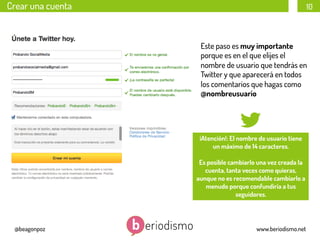 Crear una cuenta

10

Este paso es muy importante
porque es en el que elijes el
nombre de usuario que tendrás en
Twitter y que aparecerá en todos
los comentarios que hagas como
@nombreusuario

¡Atención!: El nombre de usuario tiene
un máximo de 14 caracteres.
Es posible cambiarlo una vez creada la
cuenta, tanta veces como quieras,
aunque no es recomendable cambiarlo a
menudo porque confundiría a tus
seguidores.

@beagonpoz

www.beriodismo.net

 