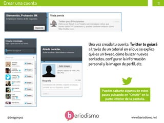 Crear una cuenta

11

Una vez creada tu cuenta, Twitter te guiará
a través de un tutorial en el que se explica
qué es un tweet, cómo buscar nuevos
contactos, conﬁgurar la información
personal y la imagen de perﬁl, etc.

Puedes	
  saltarte	
  algunos	
  de	
  estos	
  
pasos	
  pulsando	
  en	
  “Omi3r”	
  en	
  la	
  
parte	
  inferior	
  de	
  la	
  pantalla.	
  

@beagonpoz

www.beriodismo.net

 