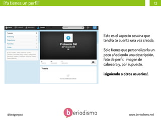 ¡Ya tienes un perﬁl!

13

Este es el aspecto sosaina que
tendrá tu cuenta una vez creada.
Solo tienes que personalizarla un
poco añadiendo una descripción,
foto de perﬁl, imagen de
cabecera y, por supuesto,
¡siguiendo a otros usuarios!.

@beagonpoz

www.beriodismo.net

 