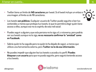 A tener en cuenta…

15

•  Twitter tiene un límite de 140 caracteres por tweet. Si el tweet incluye un enlace o
una imagen, el límite es de 118 caracteres.
•  Los tweets son públicos. Cualquier usuario de Twitter puede seguirte o leer tus
contenidos a menos que protejas tus tweets, lo que te permitirá elegir quién tiene
acceso a ellos, aunque ese no es espíritu de esta red social.
•  Puedes seguir a alguien y que esta persona no te siga a ti, o viceversa, pero podrás
ver sus tweets aunque no te siga, no es necesario conﬁrmar la “amistad” como
en Facebook.
•  Sabrás quién te ha seguido pero no quién te ha dejado de seguir, a menos que
utilices una herramienta externa, pero Twitter no te da esa información.
•  No puedes impedir que alguien lea tus tweets o acceda a tu perﬁl. Puedes
bloquear a un usuario para que no pueda seguirte, pero seguirá teniendo acceso
a tus tweets.

@beagonpoz

www.beriodismo.net

 