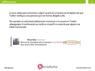 @Menciones

17

La @ se utiliza para mencionar a algún usuario en un tweet con el objetivo de que
Twitter notiﬁque a esa persona que nos hemos dirigido a ella.
Por ejemplo, en este tweet @diazrosam menciona a mi usuario en Twitter
@beagonpoz. A continuación yo recibí en mi perﬁl un aviso de que alguien me
había mencionado.

@beagonpoz

www.beriodismo.net

 