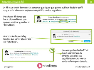 Retweet, retuit o RT

18

Un RT es un tweet de una de las personas que sigues que quieres publicar desde tu perﬁl
porque te ha interesado y quieres compartirlo con tus seguidores.
Para hacer RT tienes que
hacer clic en el tweet que
quieres retuitear y pinchar en
“Retwittear”.

Aparecerá esta pantalla y
tendrás que volver a hacer clic
en “Retwittear”.
Una vez que has hecho RT, el
tweet aparecerá en tu
timeline y en el de tus
seguidores con una marca
verde en la esquina derecha.
@beagonpoz

www.beriodismo.net

 