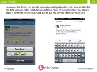 Citar Tweet

20

La app móvil de Twitter nos permite hacer retweet al igual que la versión web, pero también
nos da la opción de ‘Citar Tweet’, lo que nos facilita hacer RT manual sin tener que copiar y
pegar el contenido en un nuevo tweet, puesto que nos permite editarlo directamente.

@beagonpoz

www.beriodismo.net

 