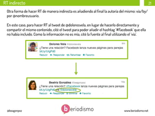 RT indirecto

21

Otra forma de hacer RT de manera indirecta es añadiendo al ﬁnal la autoría del mismo: vía/by/
por @nombreusuario.
En este caso, para hacer RT al tweet de @doloresvela, en lugar de hacerlo directamente y
compartir el mismo contenido, cité el tweet para poder añadir el hashtag ‘#Facebook’ que ella
no había incluido. Como la información no es mía, cité la fuente al ﬁnal utilizando el ‘vía’.

@beagonpoz

www.beriodismo.net

 