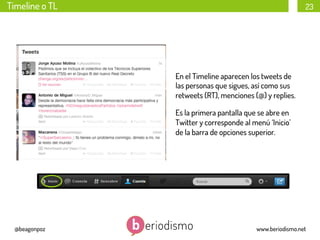 Timeline o TL

23

En el Timeline aparecen los tweets de
las personas que sigues, así como sus
retweets (RT), menciones (@) y replies.
Es la primera pantalla que se abre en
Twitter y corresponde al menú ‘Inicio’
de la barra de opciones superior.

@beagonpoz

www.beriodismo.net

 