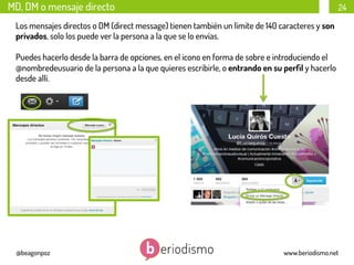 MD, DM o mensaje directo

24

Los mensajes directos o DM (direct message) tienen también un límite de 140 caracteres y son
privados, solo los puede ver la persona a la que se lo envías.
Puedes hacerlo desde la barra de opciones, en el icono en forma de sobre e introduciendo el
@nombredeusuario de la persona a la que quieres escribirle, o entrando en su perﬁl y hacerlo
desde allí.

@beagonpoz

www.beriodismo.net

 